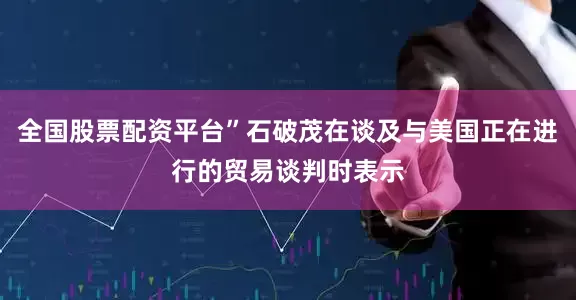 全国股票配资平台”石破茂在谈及与美国正在进行的贸易谈判时表示