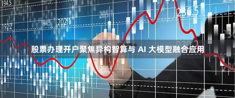 股票办理开户聚焦异构智算与 AI 大模型融合应用