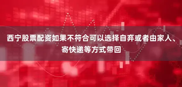 西宁股票配资如果不符合可以选择自弃或者由家人、寄快递等方式带回