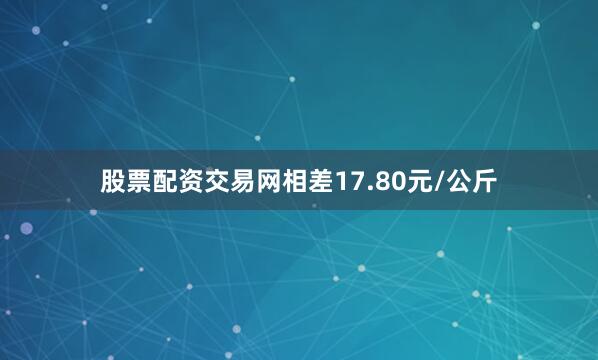 股票配资交易网相差17.80元/公斤