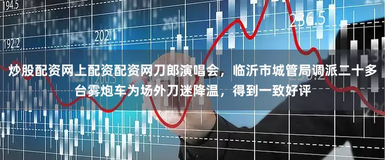 炒股配资网上配资配资网刀郎演唱会，临沂市城管局调派二十多台雾炮车为场外刀迷降温，得到一致好评