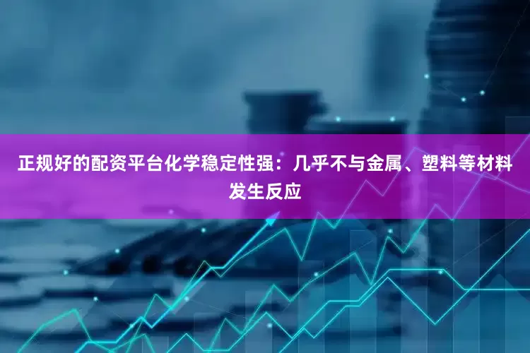 正规好的配资平台化学稳定性强：几乎不与金属、塑料等材料发生反应