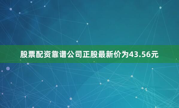 股票配资靠谱公司正股最新价为43.56元