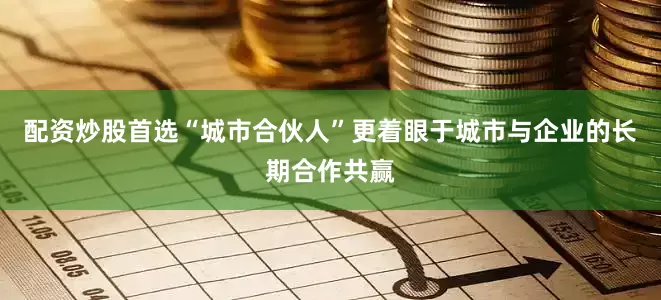 配资炒股首选“城市合伙人”更着眼于城市与企业的长期合作共赢