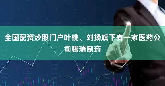 全国配资炒股门户叶桃、刘扬旗下有一家医药公司腾瑞制药