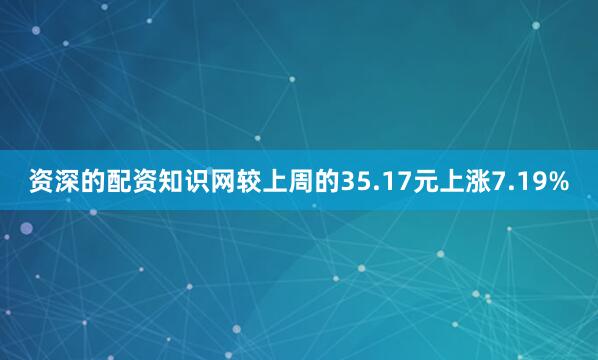 资深的配资知识网较上周的35.17元上涨7.19%