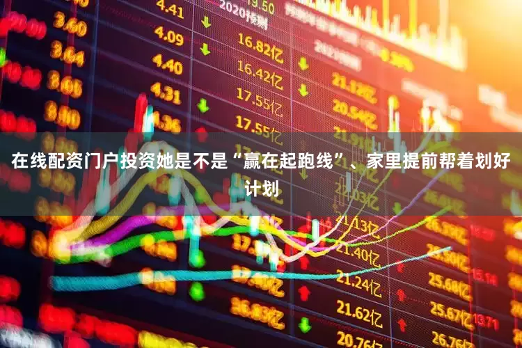 在线配资门户投资她是不是“赢在起跑线”、家里提前帮着划好计划