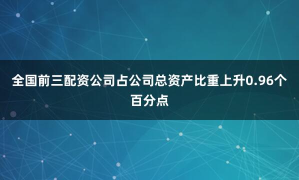 全国前三配资公司占公司总资产比重上升0.96个百分点