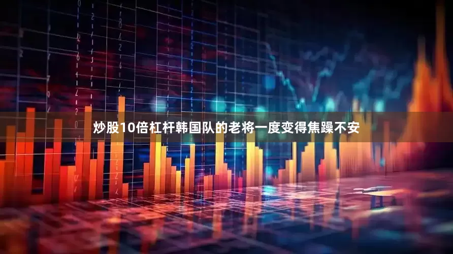 炒股10倍杠杆韩国队的老将一度变得焦躁不安