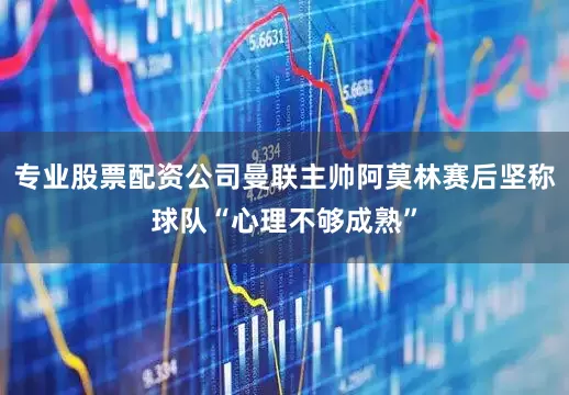 专业股票配资公司曼联主帅阿莫林赛后坚称球队“心理不够成熟”