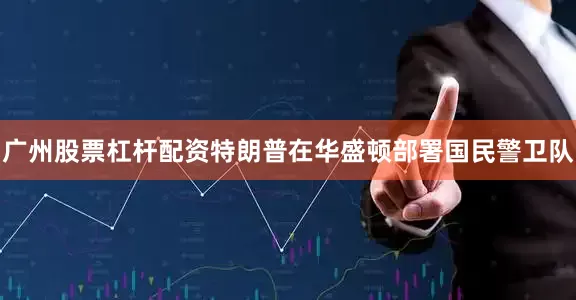 广州股票杠杆配资特朗普在华盛顿部署国民警卫队