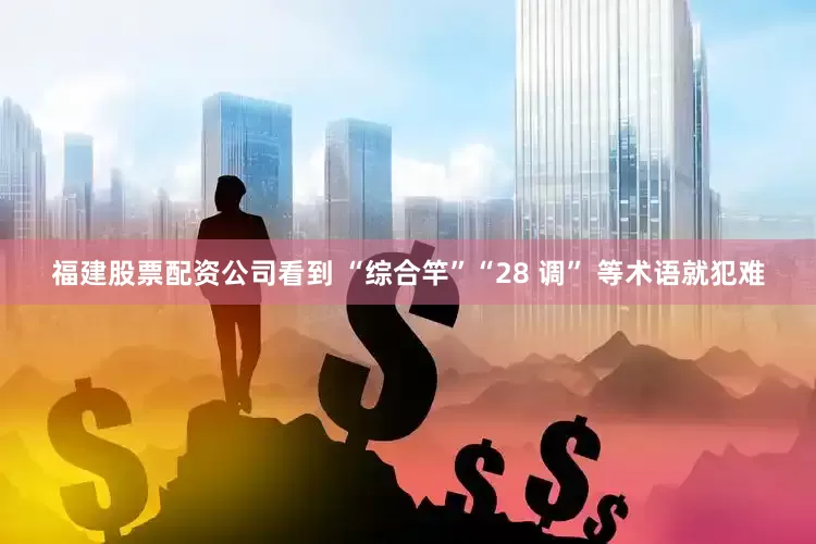 福建股票配资公司看到 “综合竿”“28 调” 等术语就犯难